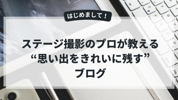 はじめまして！ステージ撮影のプロが教える“思い出をきれいに残す”ブログです